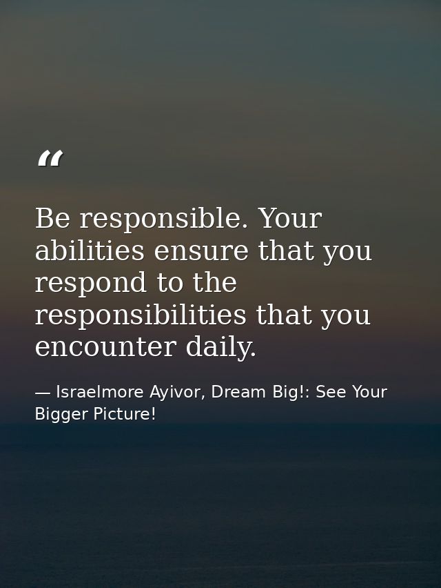 Be responsible. Your abilities ensure that you respond to the responsibilities that you encounter daily. — Israelmore Ayivor, Dream Big!: See Your Bigger Picture!