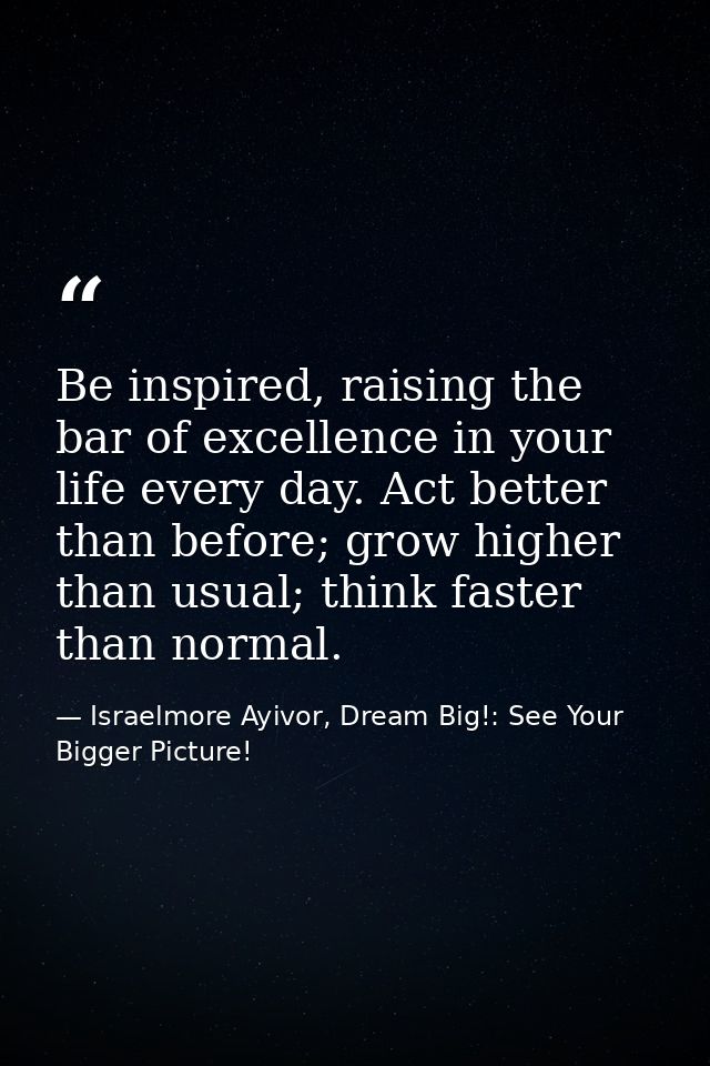 Be inspired, raising the bar of excellence in your life every day. Act better than before; grow higher than usual; think — Israelmore Ayivor, Dream Big!: See Your Bigger Picture!