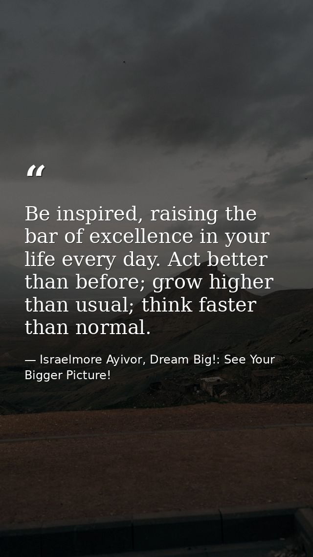 Be inspired, raising the bar of excellence in your life every day. Act better than before; grow higher than usual; think — Israelmore Ayivor, Dream Big!: See Your Bigger Picture!