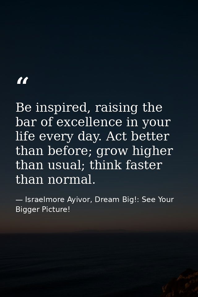 Be inspired, raising the bar of excellence in your life every day. Act better than before; grow higher than usual; think — Israelmore Ayivor, Dream Big!: See Your Bigger Picture!