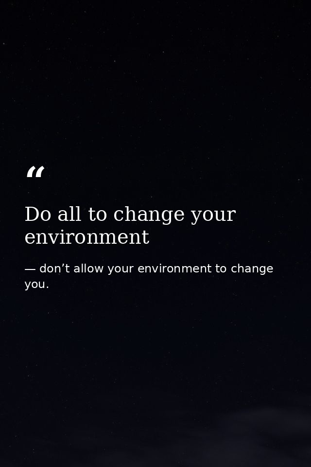 Do all to change your environment — don’t allow your environment to change you.