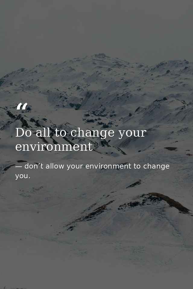 Do all to change your environment — don’t allow your environment to change you.