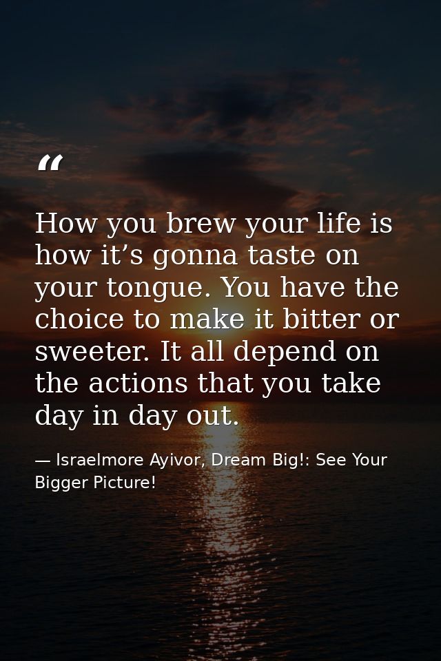 How you brew your life is how it’s gonna taste on your tongue. You have the choice to make it bitter or sweeter. It all  — Israelmore Ayivor, Dream Big!: See Your Bigger Picture!