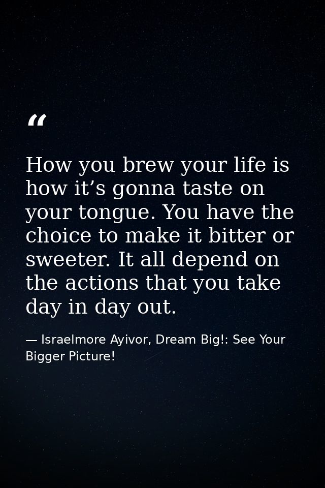 How you brew your life is how it’s gonna taste on your tongue. You have the choice to make it bitter or sweeter. It all  — Israelmore Ayivor, Dream Big!: See Your Bigger Picture!