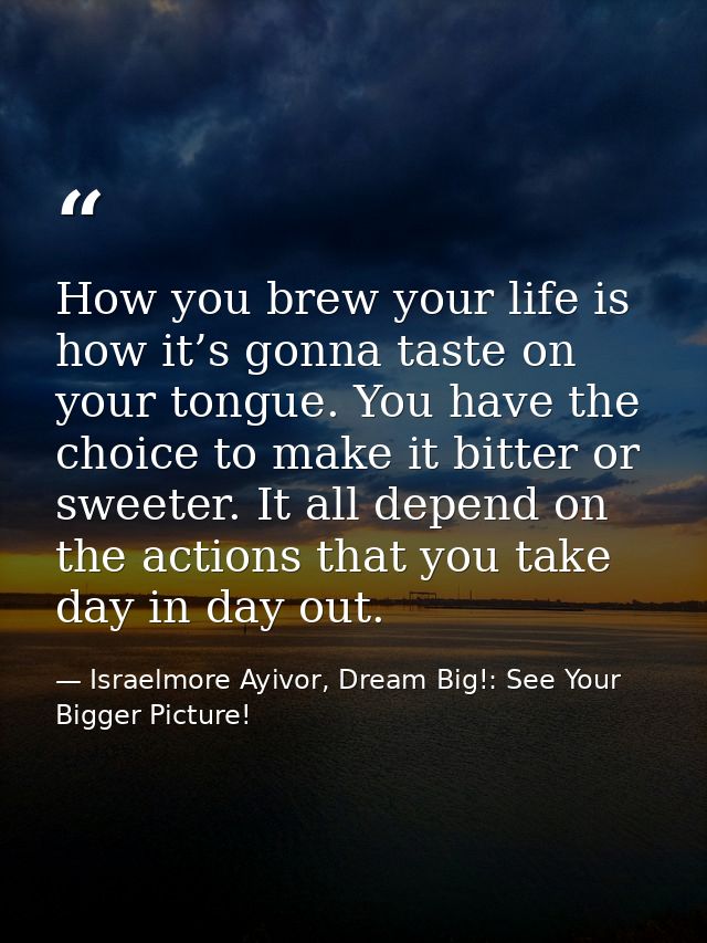 How you brew your life is how it’s gonna taste on your tongue. You have the choice to make it bitter or sweeter. It all  — Israelmore Ayivor, Dream Big!: See Your Bigger Picture!