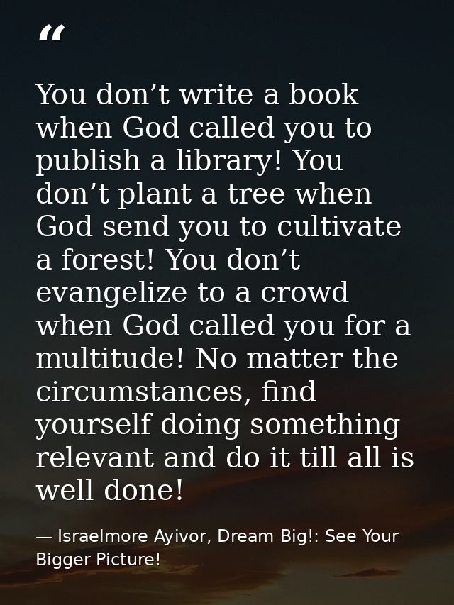 You don’t write a book when God called you to publish a library! You don’t plant a tree when God send you to cultivate a — Israelmore Ayivor, Dream Big!: See Your Bigger Picture!