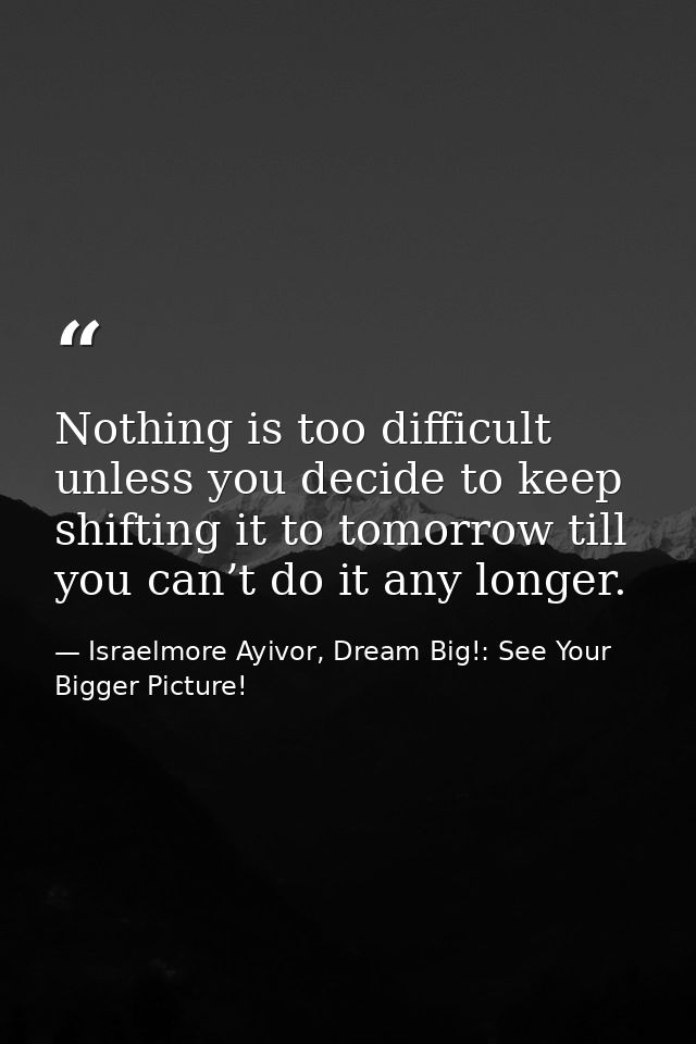 Nothing is too difficult unless you decide to keep shifting it to tomorrow till you can’t do it any longer. — Israelmore Ayivor, Dream Big!: See Your Bigger Picture!