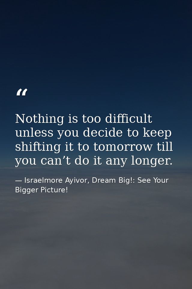 Nothing is too difficult unless you decide to keep shifting it to tomorrow till you can’t do it any longer. — Israelmore Ayivor, Dream Big!: See Your Bigger Picture!