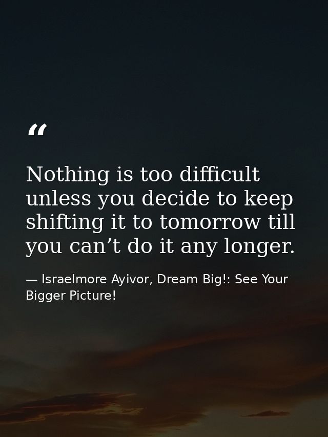 Nothing is too difficult unless you decide to keep shifting it to tomorrow till you can’t do it any longer. — Israelmore Ayivor, Dream Big!: See Your Bigger Picture!