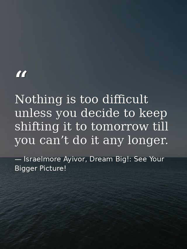 Nothing is too difficult unless you decide to keep shifting it to tomorrow till you can’t do it any longer. — Israelmore Ayivor, Dream Big!: See Your Bigger Picture!
