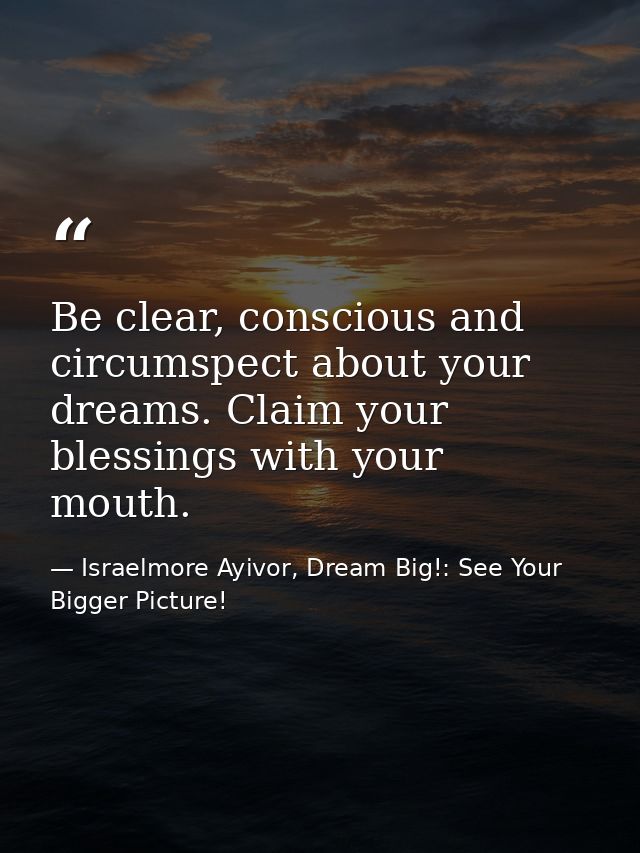 Be clear, conscious and circumspect about your dreams. Claim your blessings with your mouth. — Israelmore Ayivor, Dream Big!: See Your Bigger Picture!