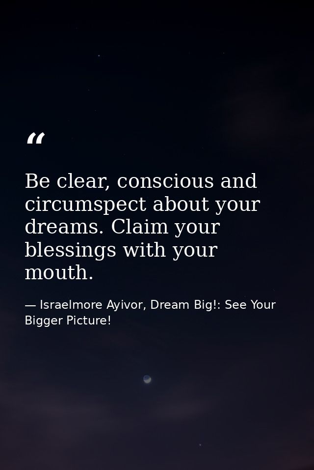 Be clear, conscious and circumspect about your dreams. Claim your blessings with your mouth. — Israelmore Ayivor, Dream Big!: See Your Bigger Picture!