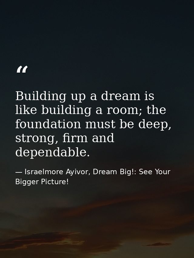 Building up a dream is like building a room; the foundation must be deep, strong, firm and dependable. — Israelmore Ayivor, Dream Big!: See Your Bigger Picture!