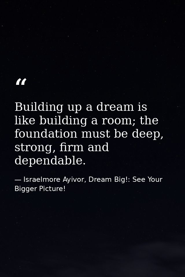 Building up a dream is like building a room; the foundation must be deep, strong, firm and dependable. — Israelmore Ayivor, Dream Big!: See Your Bigger Picture!