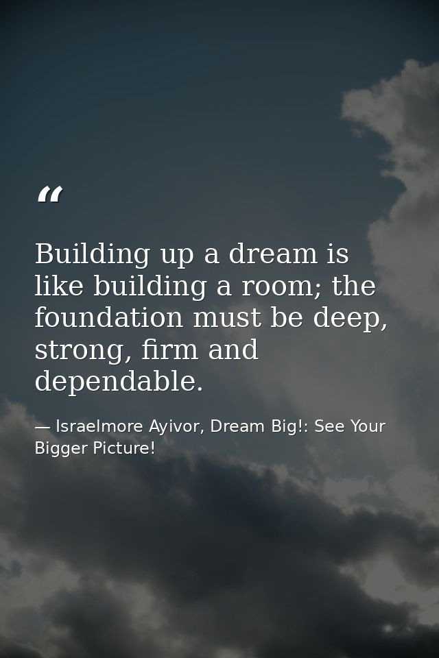 Building up a dream is like building a room; the foundation must be deep, strong, firm and dependable. — Israelmore Ayivor, Dream Big!: See Your Bigger Picture!