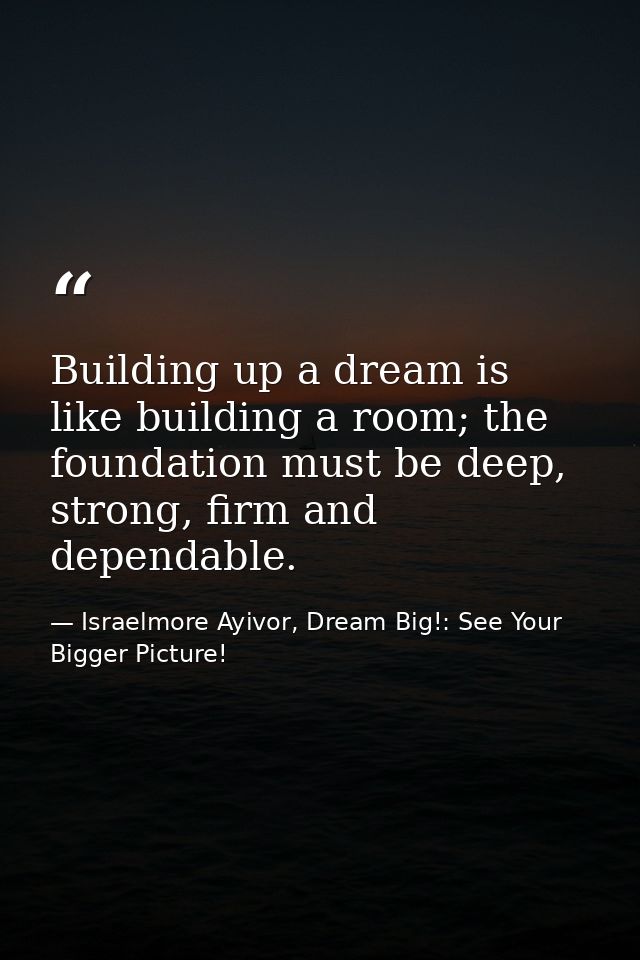 Building up a dream is like building a room; the foundation must be deep, strong, firm and dependable. — Israelmore Ayivor, Dream Big!: See Your Bigger Picture!