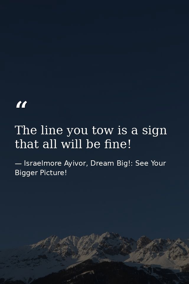 The line you tow is a sign that all will be fine! — Israelmore Ayivor, Dream Big!: See Your Bigger Picture!