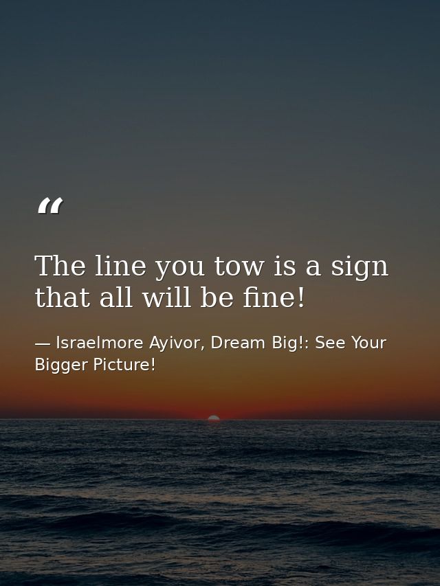 The line you tow is a sign that all will be fine! — Israelmore Ayivor, Dream Big!: See Your Bigger Picture!