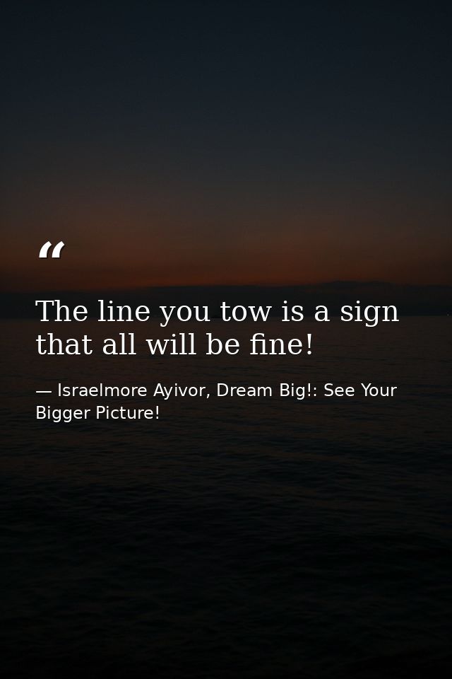 The line you tow is a sign that all will be fine! — Israelmore Ayivor, Dream Big!: See Your Bigger Picture!