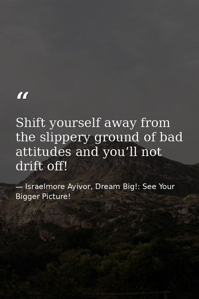 Shift yourself away from the slippery ground of bad attitudes and you’ll not drift off! — Israelmore Ayivor, Dream Big!: See Your Bigger Picture!