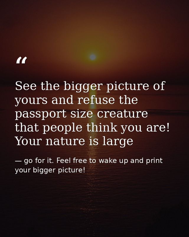 See the bigger picture of yours and refuse the passport size creature that people think you are! Your nature is large — go for it. Feel free to wake up and print your bigger picture!