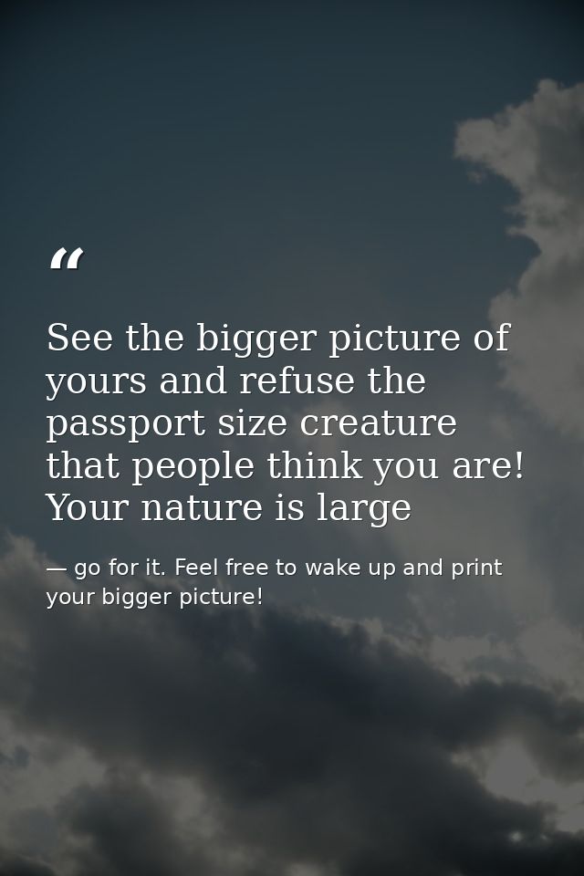 See the bigger picture of yours and refuse the passport size creature that people think you are! Your nature is large — go for it. Feel free to wake up and print your bigger picture!