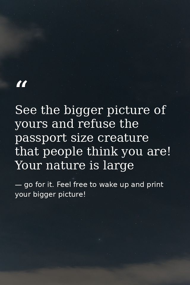 See the bigger picture of yours and refuse the passport size creature that people think you are! Your nature is large — go for it. Feel free to wake up and print your bigger picture!