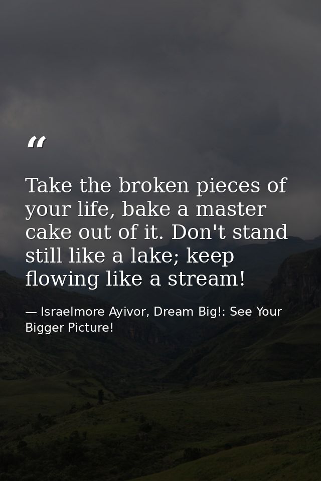 Take the broken pieces of your life, bake a master cake out of it. Don't stand still like a lake; keep flowing like a st — Israelmore Ayivor, Dream Big!: See Your Bigger Picture!