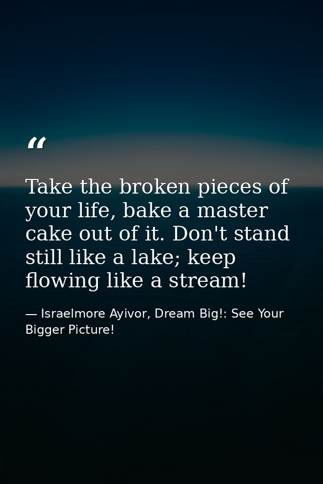 Take the broken pieces of your life, bake a master cake out of it. Don't stand still like a lake; keep flowing like a st — Israelmore Ayivor, Dream Big!: See Your Bigger Picture!