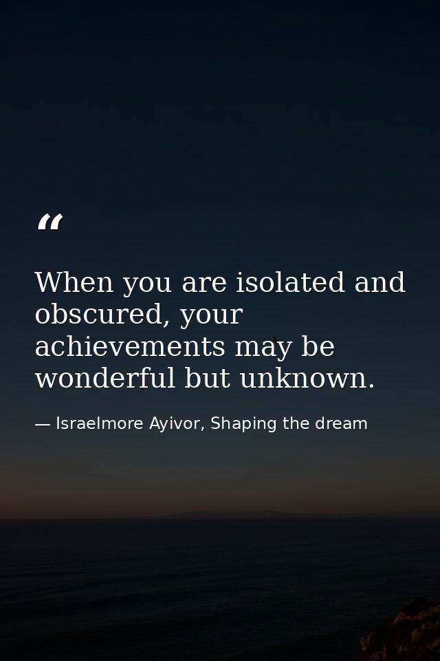 When you are isolated and obscured, your achievements may be wonderful but unknown. — Israelmore Ayivor, Shaping the dream
