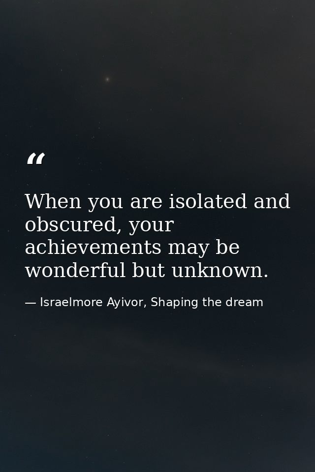 When you are isolated and obscured, your achievements may be wonderful but unknown. — Israelmore Ayivor, Shaping the dream