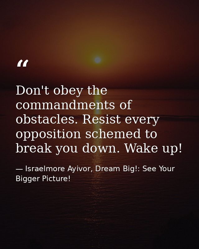 Don't obey the commandments of obstacles. Resist every opposition schemed to break you down. Wake up! — Israelmore Ayivor, Dream Big!: See Your Bigger Picture!