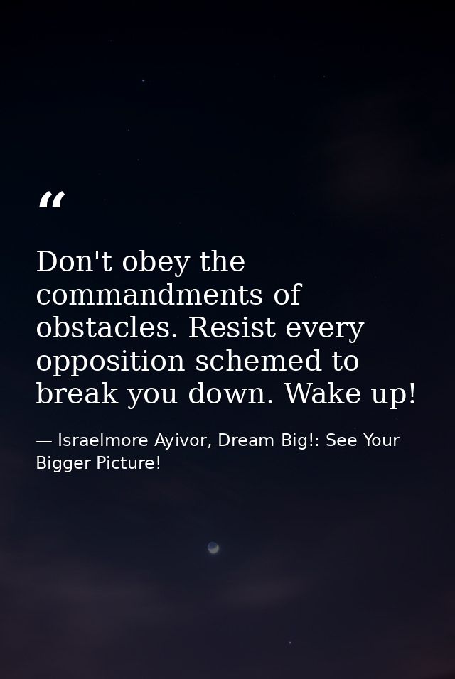 Don't obey the commandments of obstacles. Resist every opposition schemed to break you down. Wake up! — Israelmore Ayivor, Dream Big!: See Your Bigger Picture!
