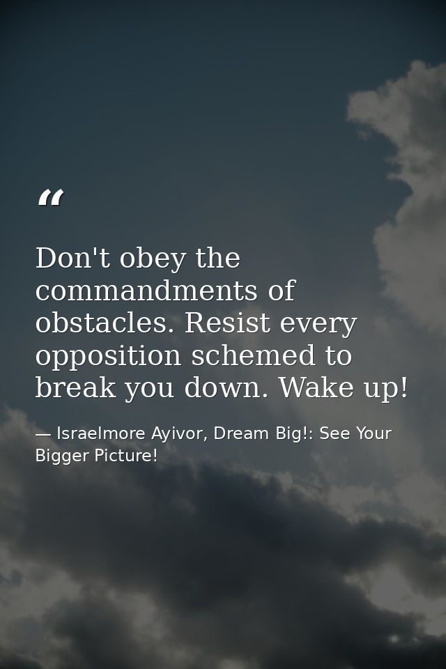 Don't obey the commandments of obstacles. Resist every opposition schemed to break you down. Wake up! — Israelmore Ayivor, Dream Big!: See Your Bigger Picture!