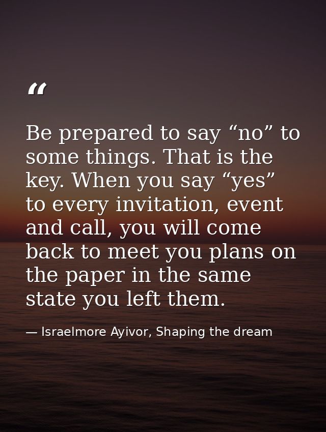Be prepared to say “no” to some things. That is the key. When you say “yes” to every invitation, event and call, you wil — Israelmore Ayivor, Shaping the dream