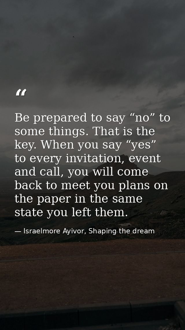 Be prepared to say “no” to some things. That is the key. When you say “yes” to every invitation, event and call, you wil — Israelmore Ayivor, Shaping the dream
