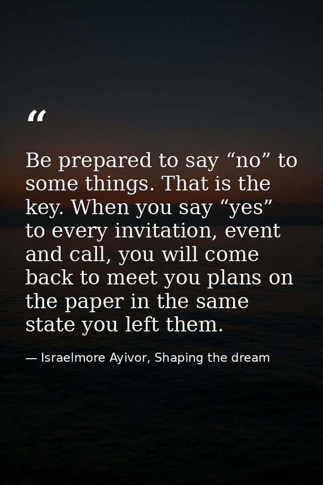 Be prepared to say “no” to some things. That is the key. When you say “yes” to every invitation, event and call, you wil — Israelmore Ayivor, Shaping the dream