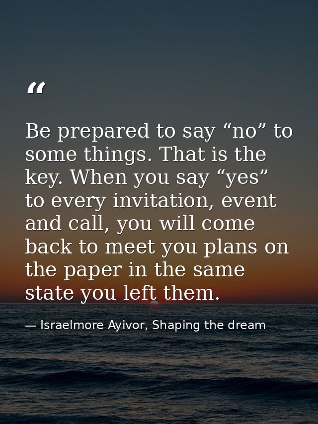 Be prepared to say “no” to some things. That is the key. When you say “yes” to every invitation, event and call, you wil — Israelmore Ayivor, Shaping the dream