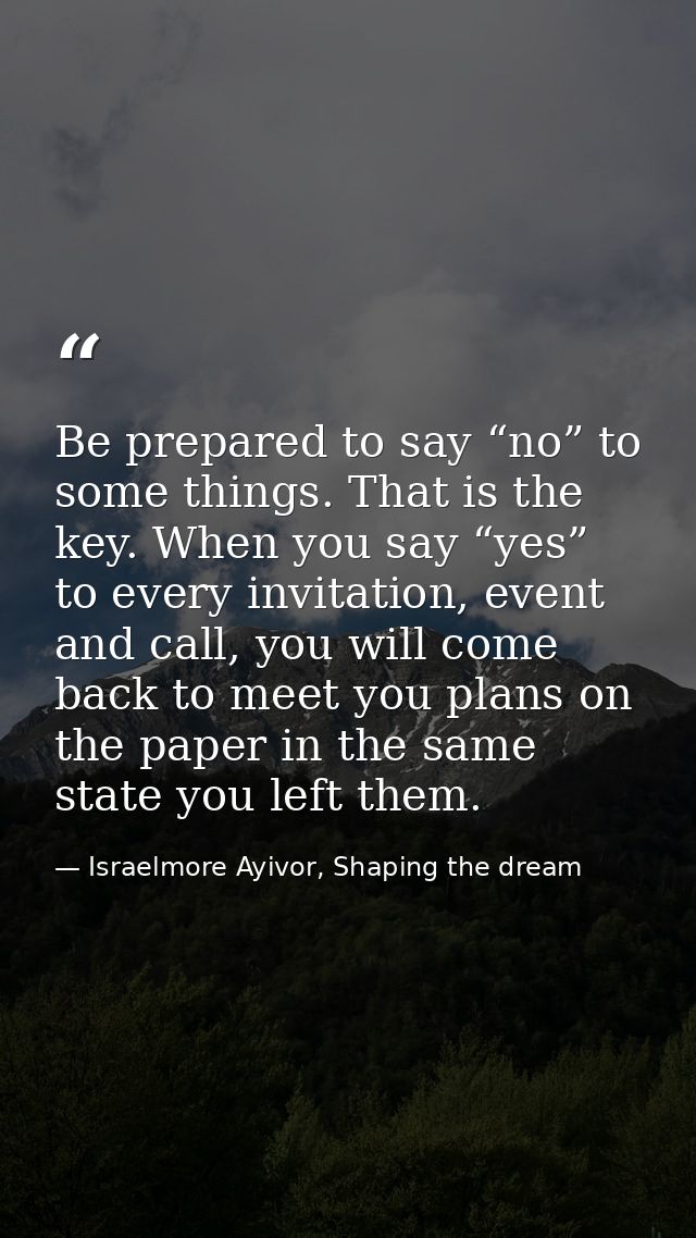 Be prepared to say “no” to some things. That is the key. When you say “yes” to every invitation, event and call, you wil — Israelmore Ayivor, Shaping the dream