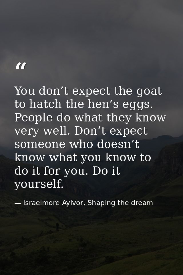 You don’t expect the goat to hatch the hen’s eggs. People do what they know very well. Don’t expect someone who doesn’t  — Israelmore Ayivor, Shaping the dream