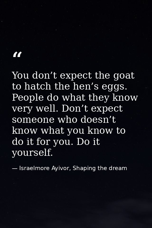 You don’t expect the goat to hatch the hen’s eggs. People do what they know very well. Don’t expect someone who doesn’t  — Israelmore Ayivor, Shaping the dream