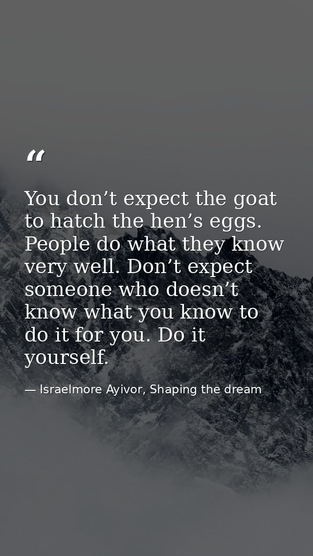You don’t expect the goat to hatch the hen’s eggs. People do what they know very well. Don’t expect someone who doesn’t  — Israelmore Ayivor, Shaping the dream
