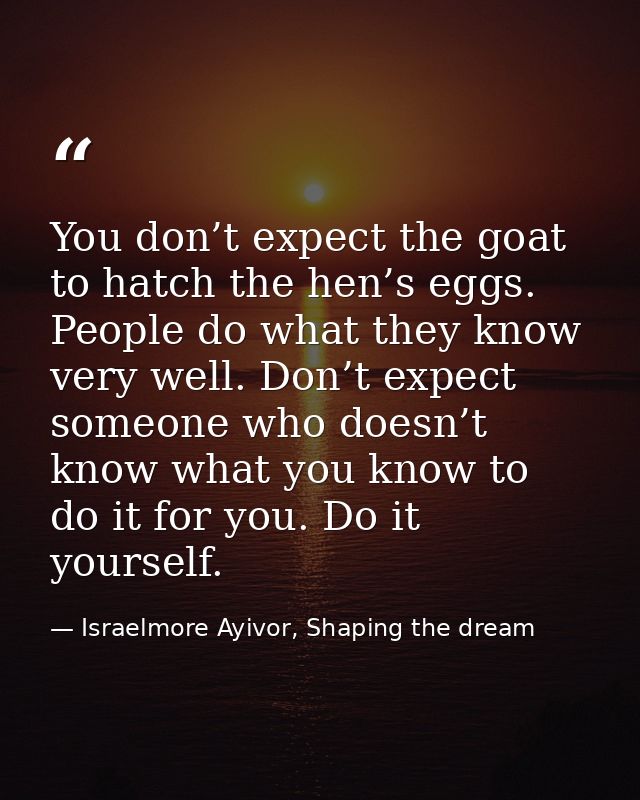 You don’t expect the goat to hatch the hen’s eggs. People do what they know very well. Don’t expect someone who doesn’t  — Israelmore Ayivor, Shaping the dream