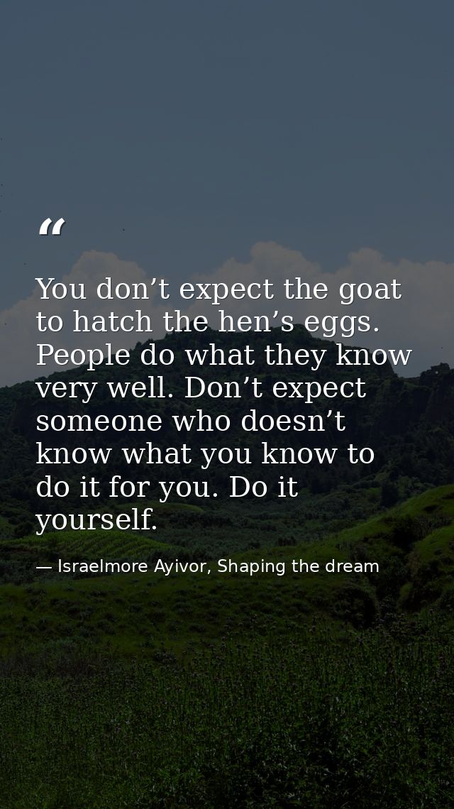 You don’t expect the goat to hatch the hen’s eggs. People do what they know very well. Don’t expect someone who doesn’t  — Israelmore Ayivor, Shaping the dream