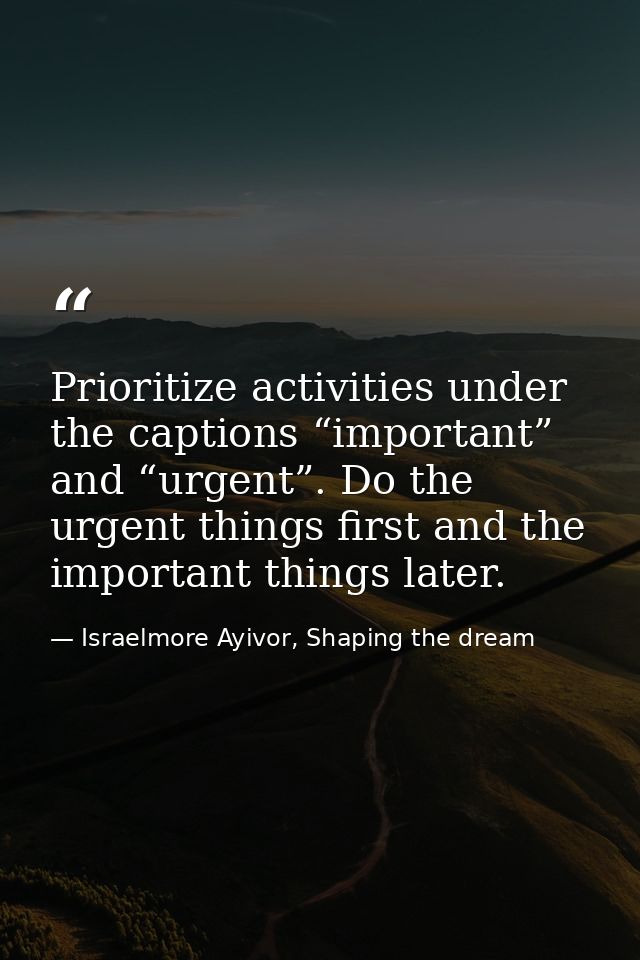 Prioritize activities under the captions “important” and “urgent”. Do the urgent things first and the important things l — Israelmore Ayivor, Shaping the dream