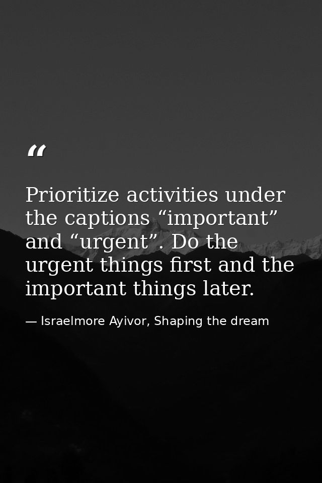 Prioritize activities under the captions “important” and “urgent”. Do the urgent things first and the important things l — Israelmore Ayivor, Shaping the dream
