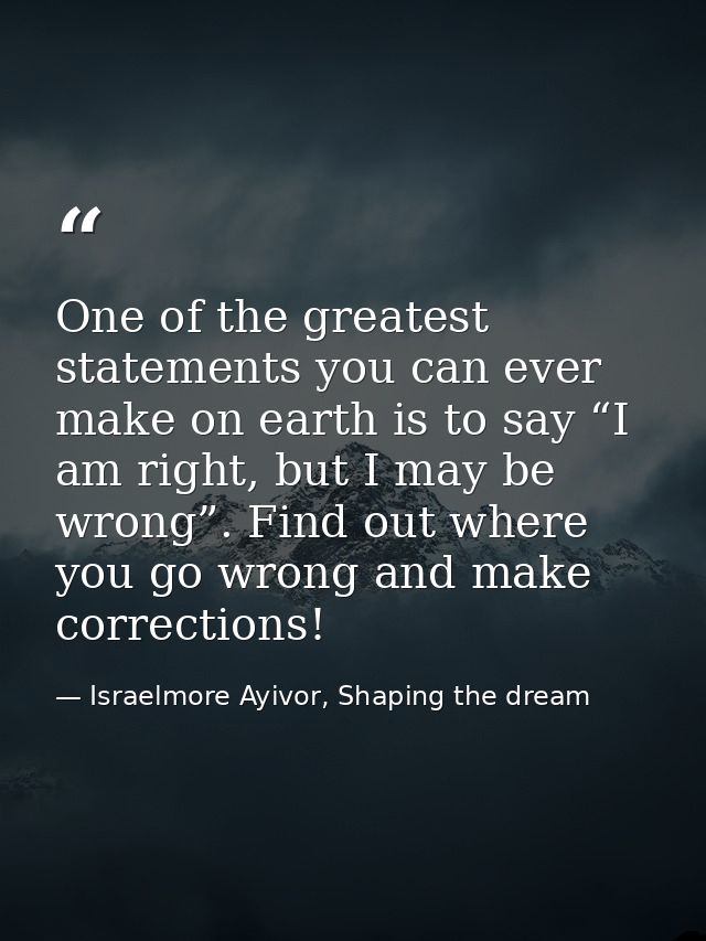 One of the greatest statements you can ever make on earth is to say “I am right, but I may be wrong”. Find out where you — Israelmore Ayivor, Shaping the dream