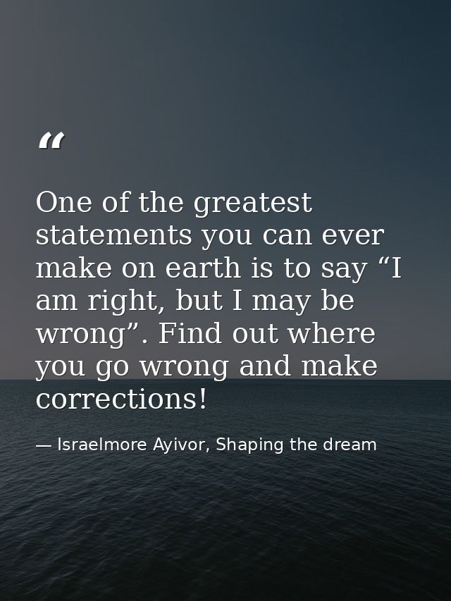 One of the greatest statements you can ever make on earth is to say “I am right, but I may be wrong”. Find out where you — Israelmore Ayivor, Shaping the dream