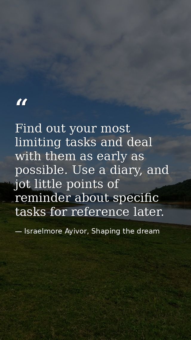 Find out your most limiting tasks and deal with them as early as possible. Use a diary, and jot little points of reminde — Israelmore Ayivor, Shaping the dream