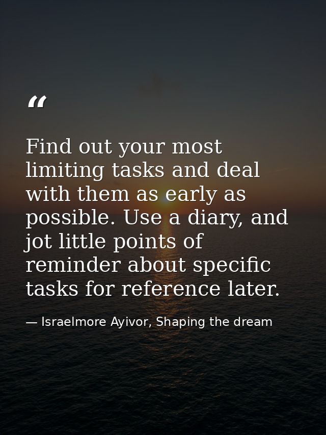 Find out your most limiting tasks and deal with them as early as possible. Use a diary, and jot little points of reminde — Israelmore Ayivor, Shaping the dream
